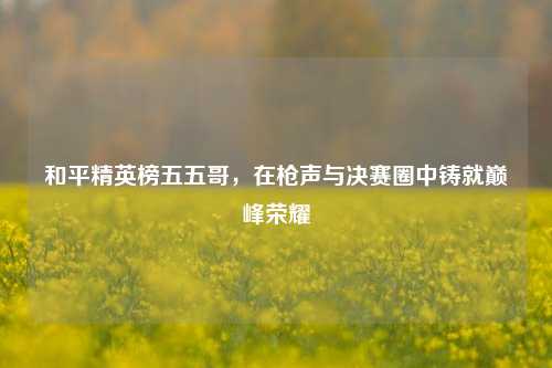和平精英榜五五哥，在枪声与决赛圈中铸就巅峰荣耀