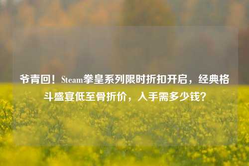 爷青回！Steam拳皇系列限时折扣开启，经典格斗盛宴低至骨折价，入手需多少钱？
