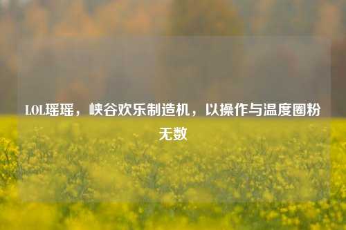 LOL瑶瑶,峡谷欢乐制造机,以操作与温度圈粉无数