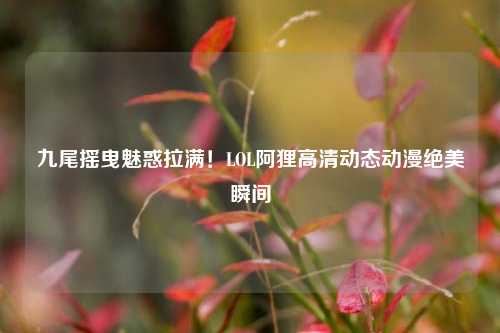 九尾摇曳魅惑拉满！LOL阿狸高清动态动漫绝美瞬间