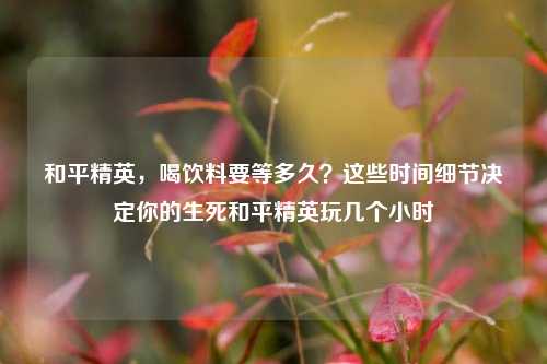 和平精英,喝饮料要等多久?这些时间细节决定你的生死和平精英玩几个小时