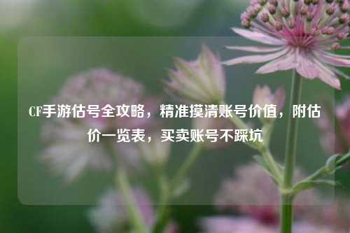 CF手游估号全攻略，精准摸清账号价值，附估价一览表，买卖账号不踩坑