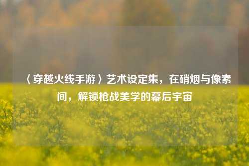 〈穿越火线手游〉艺术设定集，在硝烟与像素间，解锁枪战美学的幕后宇宙