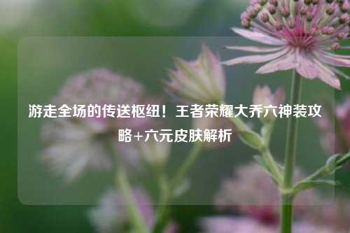 游走全场的传送枢纽！王者荣耀大乔六神装攻略+六元皮肤解析
