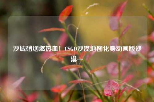 沙城硝烟燃热血！CSGO沙漠地图化身动画版沙漠一