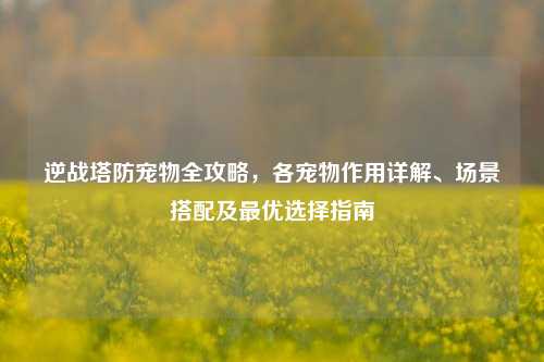 逆战塔防宠物全攻略，各宠物作用详解、场景搭配及最优选择指南