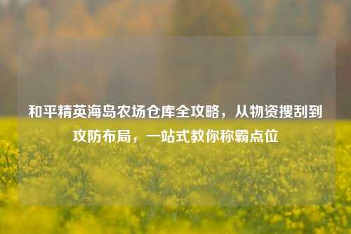 和平精英海岛农场仓库全攻略，从物资搜刮到攻防布局，一站式教你称霸点位