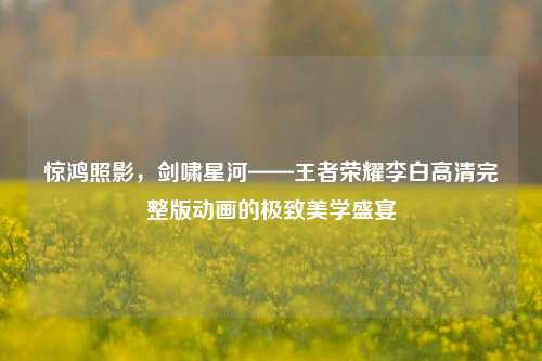 惊鸿照影，剑啸星河——王者荣耀李白高清完整版动画的极致美学盛宴