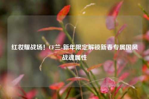 红妆耀战场！CF兰-新年限定解锁新春专属国风战魂属性