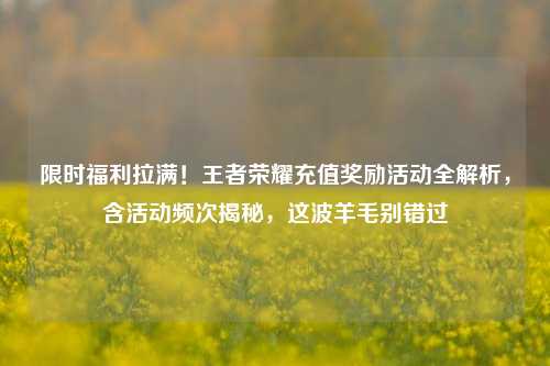 限时福利拉满！王者荣耀充值奖励活动全解析，含活动频次揭秘，这波羊毛别错过