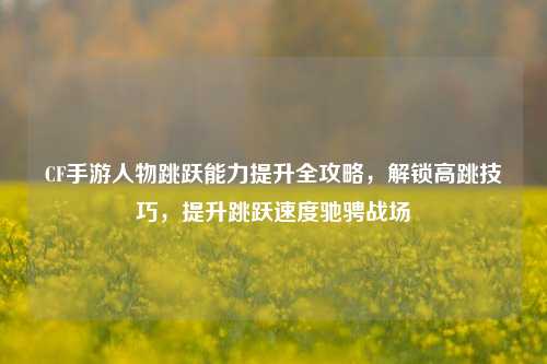 CF手游人物跳跃能力提升全攻略，解锁高跳技巧，提升跳跃速度驰骋战场