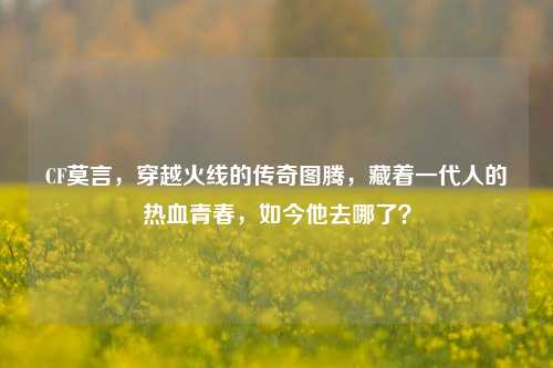 CF莫言，穿越火线的传奇图腾，藏着一代人的热血青春，如今他去哪了？