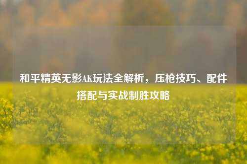 和平精英无影AK玩法全解析，压枪技巧、配件搭配与实战制胜攻略