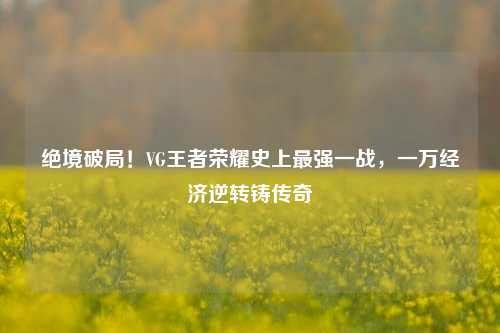 绝境破局！VG王者荣耀史上最强一战，一万经济逆转铸传奇