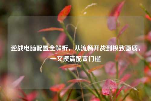 逆战电脑配置全解析,从流畅开战到极致画质,一文摸清配置门槛
