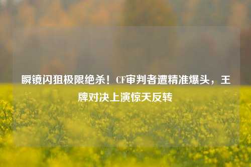 瞬镜闪狙极限绝杀！CF审判者遭精准爆头，王牌对决上演惊天反转