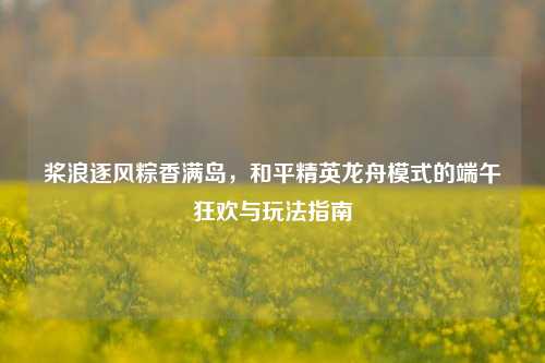 桨浪逐风粽香满岛，和平精英龙舟模式的端午狂欢与玩法指南