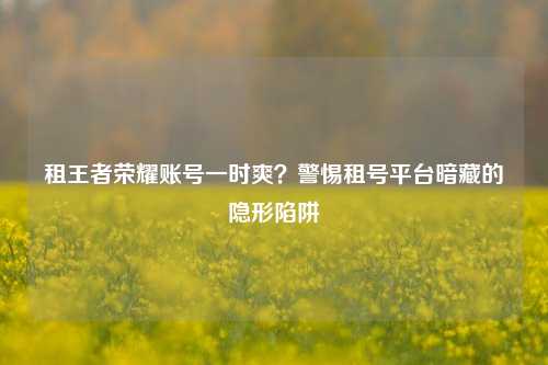 租王者荣耀账号一时爽？警惕租号平台暗藏的隐形陷阱