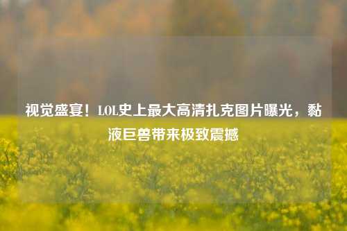 视觉盛宴！LOL史上最大高清扎克图片曝光，黏液巨兽带来极致震撼