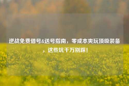 逆战免费借号&送号指南，零成本爽玩顶级装备，这些坑千万别踩！