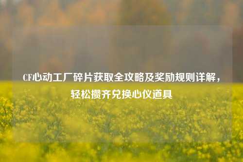 CF心动工厂碎片获取全攻略及奖励规则详解，轻松攒齐兑换心仪道具