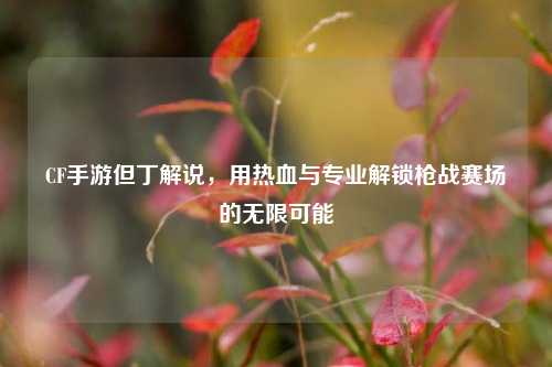 CF手游但丁解说，用热血与专业解锁枪战赛场的无限可能