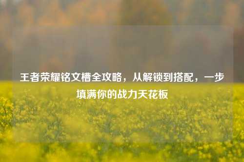 王者荣耀铭文槽全攻略，从解锁到搭配，一步填满你的战力天花板