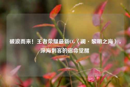 破浪而来！王者荣耀最新CG〈澜·黎明之海〉，深海刺客的宿命觉醒