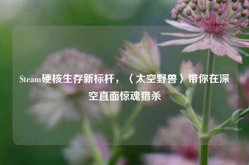 Steam硬核生存新标杆，〈太空野兽〉带你在深空直面惊魂猎杀