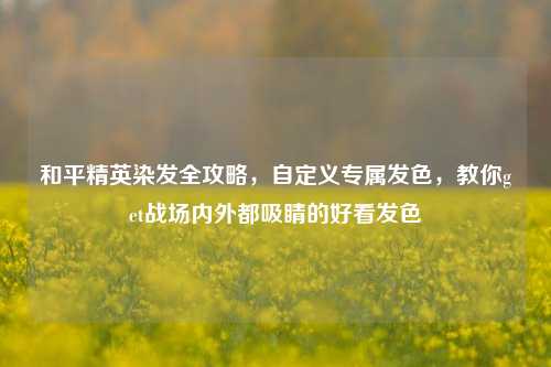 和平精英染发全攻略，自定义专属发色，教你get战场内外都吸睛的好看发色