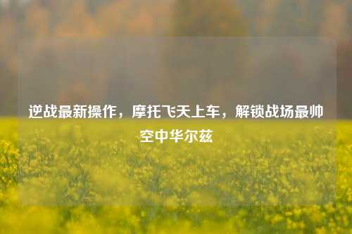 逆战最新操作，摩托飞天上车，解锁战场最帅空中华尔兹
