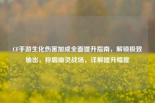 CF手游生化伤害加成全面提升指南，解锁极致输出，称霸幽灵战场，详解提升幅度