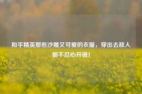和平精英那些沙雕又可爱的衣服，穿出去敌人都不忍心开镜！