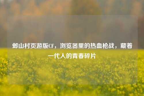 邺山村页游版CF，浏览器里的热血枪战，藏着一代人的青春碎片