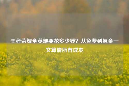 王者荣耀全英雄要花多少钱?从免费到氪金一文算清所有成本