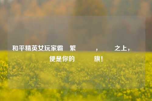 和平精英女玩家霸氣繁體暱稱,戰場之上,綽號便是你的專屬戰旗!