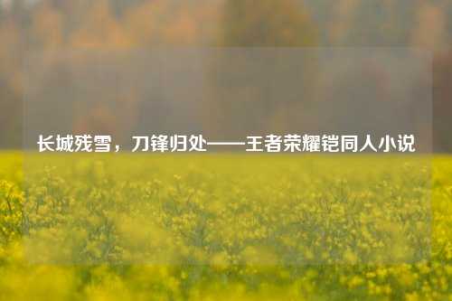 长城残雪，刀锋归处——王者荣耀铠同人小说