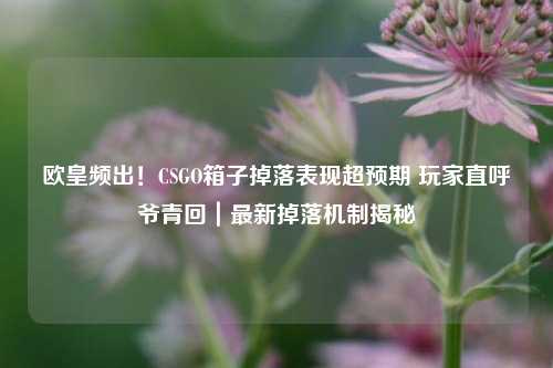 欧皇频出!CSGO箱子掉落表现超预期 玩家直呼爷青回|最新掉落机制揭秘