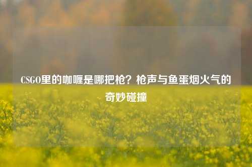 CSGO里的咖喱是哪把枪?枪声与鱼蛋烟火气的奇妙碰撞