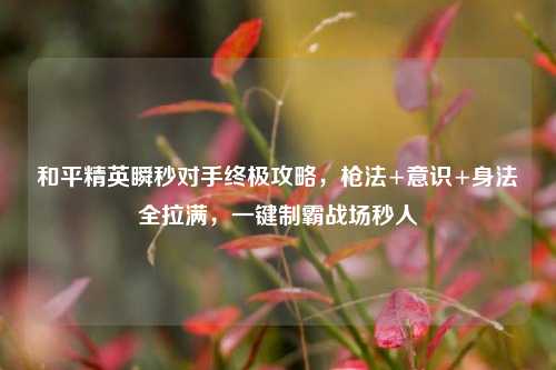 和平精英瞬秒对手终极攻略,枪法+意识+身法全拉满,一键制霸战场秒人