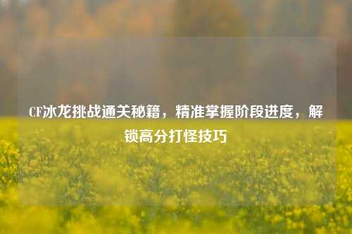 CF冰龙挑战通关秘籍,精准掌握阶段进度,解锁高分打怪技巧