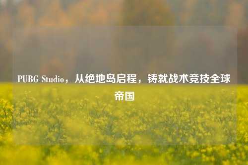 PUBG Studio,从绝地岛启程,铸就战术竞技全球帝国