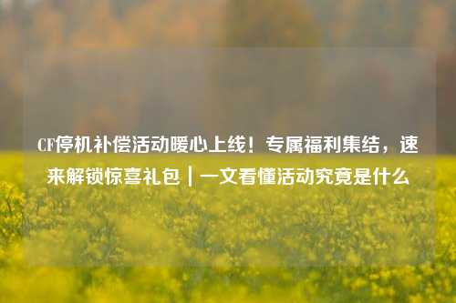 CF停机补偿活动暖心上线!专属福利集结,速来解锁惊喜礼包|一文看懂活动究竟是什么