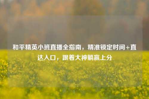 和平精英小班直播全指南,精准锁定时间+直达入口,跟着大神躺赢上分