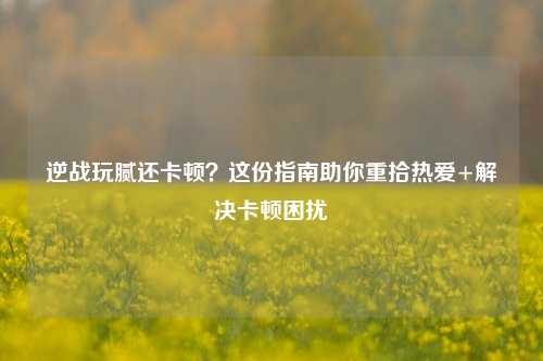 逆战玩腻还卡顿？这份指南助你重拾热爱+解决卡顿困扰