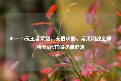 iPhone6s玩王者荣耀,充值攻略、常见问题全解析及6元充值次数说明