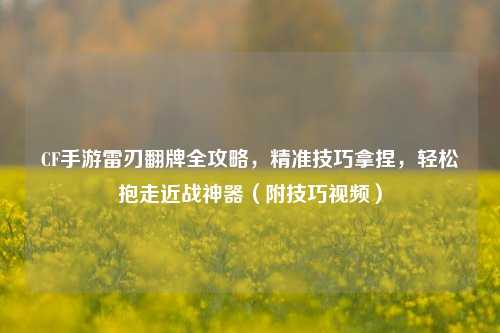 CF手游雷刃翻牌全攻略，精准技巧拿捏，轻松抱走近战神器（附技巧视频）
