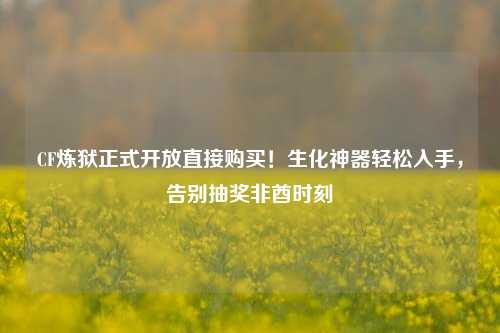 CF炼狱正式开放直接购买！生化神器轻松入手，告别抽奖非酋时刻
