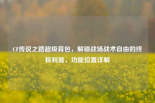 CF传说之路超级背包,解锁战场战术自由的终极利器,功能位置详解