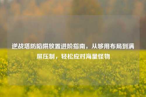 逆战塔防陷阱放置进阶指南，从够用布局到满屏压制，轻松应对海量怪物